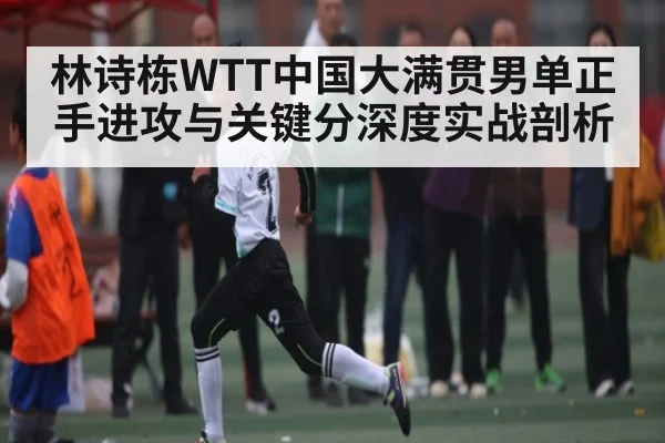 林诗栋WTT中国大满贯男单正手进攻与关键分深度实战剖析